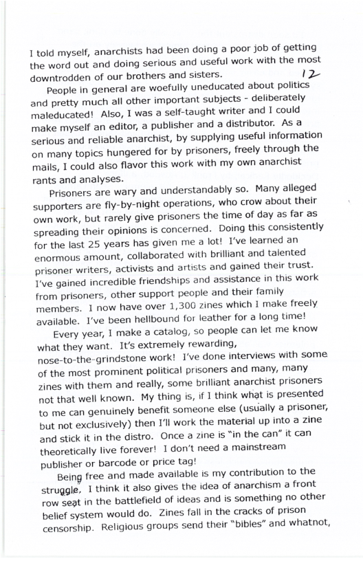1 told myself, anarchists had been doing a poor job of getting the word out and doing serious and useful work with the most downtrodden of our brothers and sisters. 12 People in general are woefully uneducated about politics and pretty much all other important subjects - deliberately maleducated! Also, 1 was a self-taught writer and I could make myself an editor, a publisher and a distributor. As a serious and reliable anarchist, by supplying useful information on many topics hungered for by prisoners, freely through the mails, 1 could also flavor this work with my own anarchist rants and analyses. Prisoners are wary and understandably so. Many alleged supporters are fly-by-night operations, who crow about their own work, but rarely give prisoners the time of day as far as spreading their opinions is concerned. Doing this consistently for the last 25 years has given me a lot! I’ve learned an enormous amount, collaborated with brilliant and talented prisoner writers, activists and artists and gained their trust. T’ve gained incredible friendships and assistance in this work from prisoners, other support people and their family members. 1 now have over 1,300 zines which I make freely available. I’ve been hellbound for leather for a long time! Every year, 1 make a catalog, so people can let me know what they want. It’s extremely rewarding, nose-to-the-grindstone work! 1’ve done interviews with some. of the most prominent political prisoners and many, many Zines with them and really, some brilliant anarchist prisoners 1ot that well known. My thing is, if 1 think what is presented to me can genuinely benefit someone else (ustially a prisoner, but not exclusively) then I’ll work the material up into a zine and stick it in the distro. Once a zine is “in the can” it can theoretically live forever! I don’t need a mainstream publisher or barcode or price tag! Being free and made available is my contribution o the struggle, 1 think it also gives the idea of anarchism a front row seat in the battlefield of ideas and is something no other belief system would do. Zines fall in the cracks of prison censorship. Religious groups send their "bibles” and whatnot,
